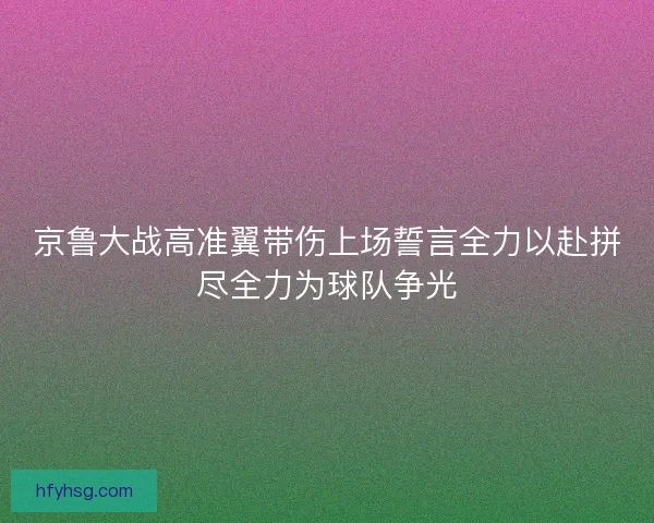 京鲁大战高准翼带伤上场誓言全力以赴拼尽全力为球队争光