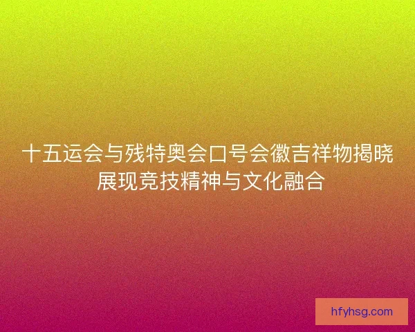 十五运会与残特奥会口号会徽吉祥物揭晓 展现竞技精神与文化融合